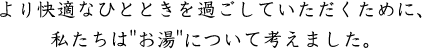 より快適なひとときを過ごしていただくために、私たちは「お湯に」ついて考えました。